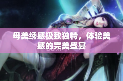 母美绣感极致独特，体验美感的完美盛宴