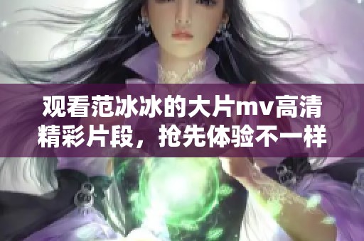 观看范冰冰的大片mv高清精彩片段，抢先体验不一样的视觉盛宴