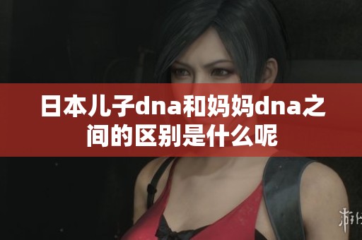 日本儿子dna和妈妈dna之间的区别是什么呢