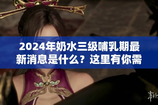 2024年奶水三级哺乳期最新消息是什么？这里有你需要了解的一切资讯！