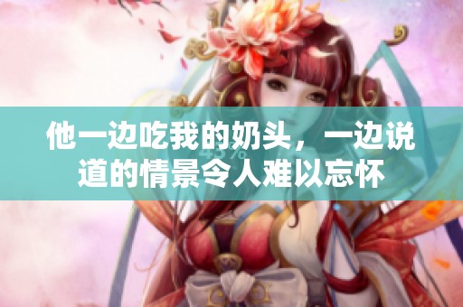 他一边吃我的奶头，一边说道的情景令人难以忘怀