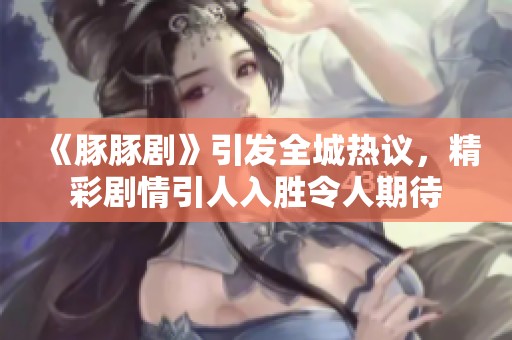 《豚豚剧》引发全城热议，精彩剧情引人入胜令人期待