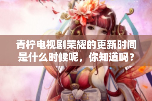 青柠电视剧荣耀的更新时间是什么时候呢，你知道吗？期待高清版本的上线！