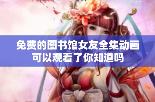 免费的图书馆女友全集动画可以观看了你知道吗