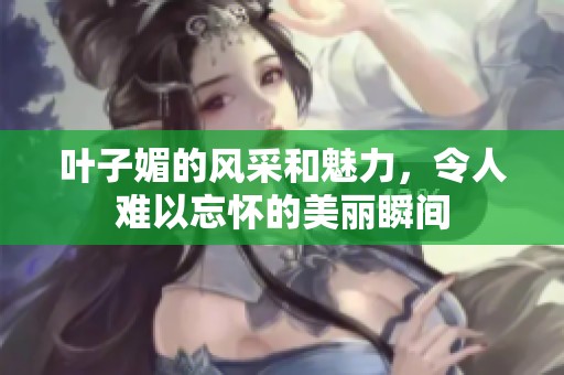 叶子媚的风采和魅力，令人难以忘怀的美丽瞬间