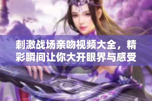 刺激战场亲吻视频大全，精彩瞬间让你大开眼界与感受。