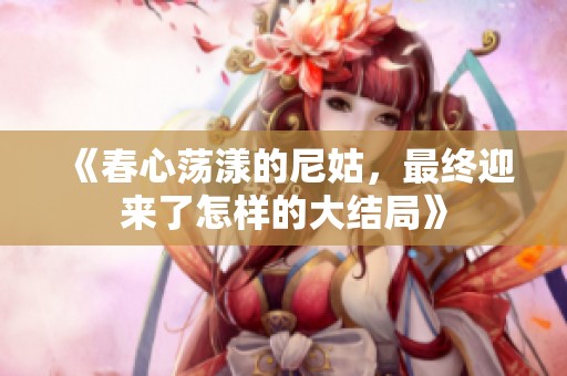 《春心荡漾的尼姑，最终迎来了怎样的大结局》