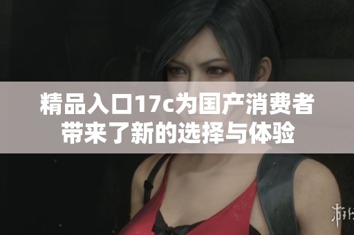 精品入口17c为国产消费者带来了新的选择与体验