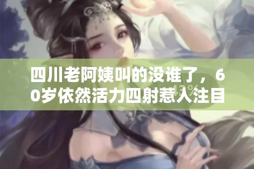 四川老阿姨叫的没谁了，60岁依然活力四射惹人注目