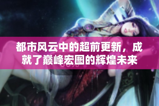 都市风云中的超前更新，成就了巅峰宏图的辉煌未来