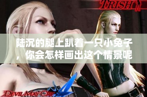 陆沉的腿上趴着一只小兔子，你会怎样画出这个情景呢