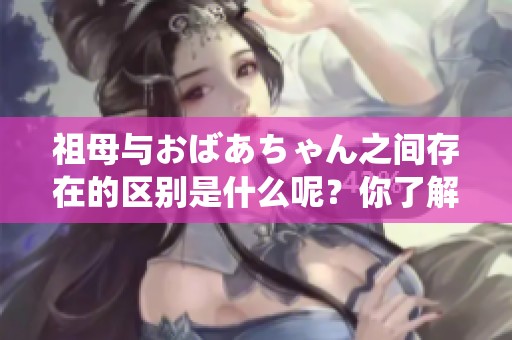 祖母与おばあちゃん之间存在的区别是什么呢？你了解它们之间的不同吗？