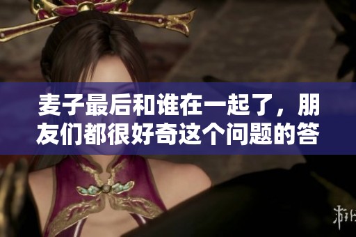 麦子最后和谁在一起了，朋友们都很好奇这个问题的答案