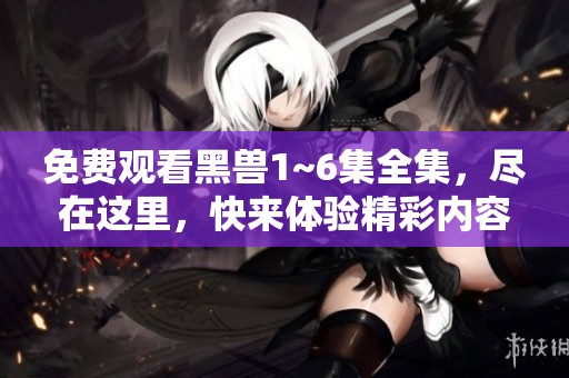 免费观看黑兽1~6集全集，尽在这里，快来体验精彩内容吧