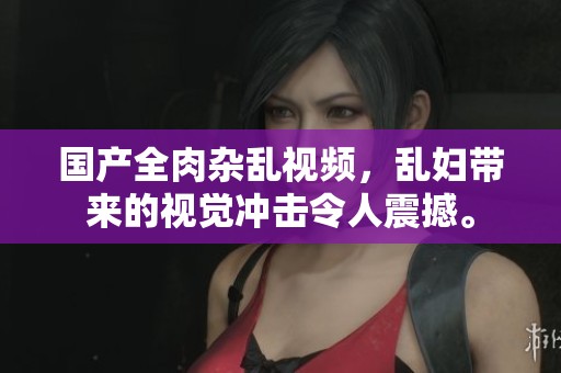 国产全肉杂乱视频，乱妇带来的视觉冲击令人震撼。