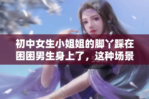 初中女生小姐姐的脚丫踩在困困男生身上了，这种场景太有趣了
