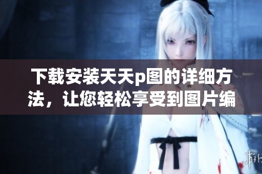 下载安装天天p图的详细方法，让您轻松享受到图片编辑的乐趣