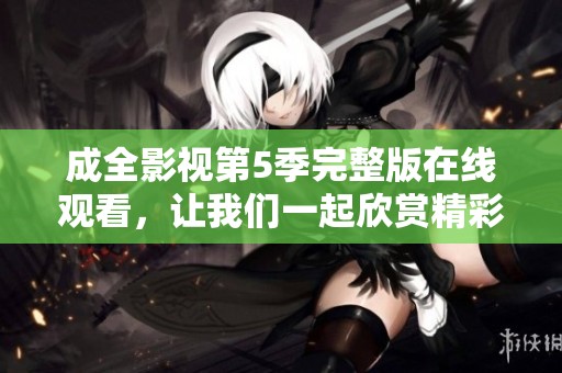 成全影视第5季完整版在线观看，让我们一起欣赏精彩内容吧