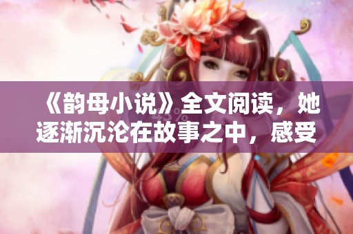 《韵母小说》全文阅读，她逐渐沉沦在故事之中，感受深厚的情感纠葛
