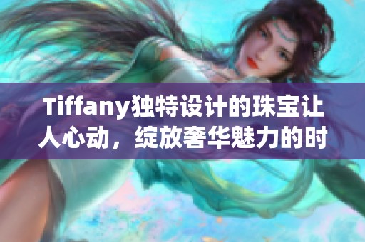 Tiffany独特设计的珠宝让人心动，绽放奢华魅力的时尚之选