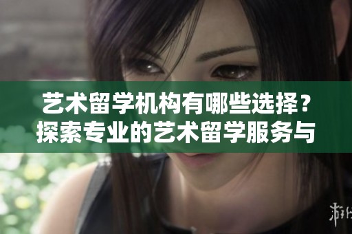 艺术留学机构有哪些选择？探索专业的艺术留学服务与支持
