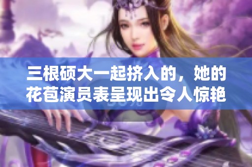 三根硕大一起挤入的，她的花苞演员表呈现出令人惊艳的演绎效果