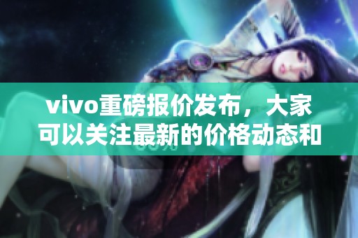 vivo重磅报价发布，大家可以关注最新的价格动态和优惠活动