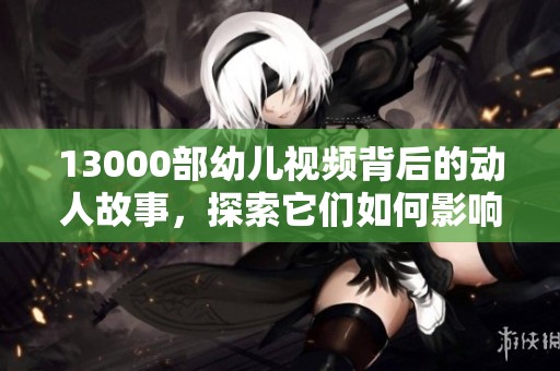 13000部幼儿视频背后的动人故事，探索它们如何影响孩子们的成长与学习