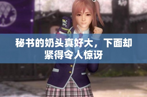 秘书的奶头真好大，下面却紧得令人惊讶