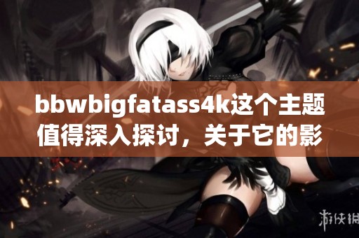 bbwbigfatass4k这个主题值得深入探讨，关于它的影响与意义你怎么看呢