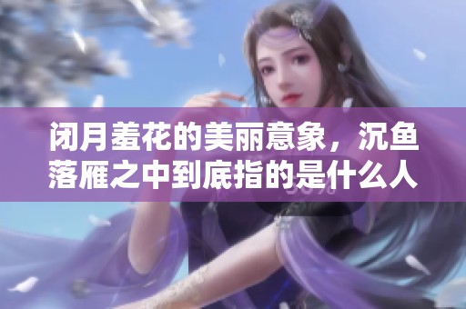 闭月羞花的美丽意象，沉鱼落雁之中到底指的是什么人呢