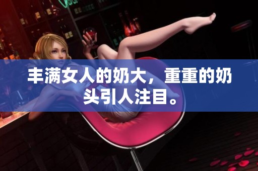 丰满女人的奶大，重重的奶头引人注目。