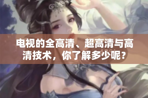 电视的全高清、超高清与高清技术，你了解多少呢？
