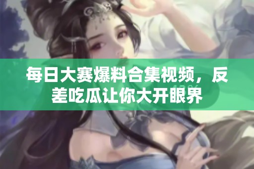 每日大赛爆料合集视频，反差吃瓜让你大开眼界