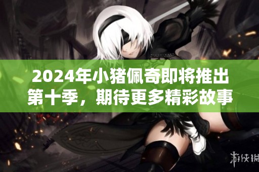 2024年小猪佩奇即将推出第十季，期待更多精彩故事与冒险！