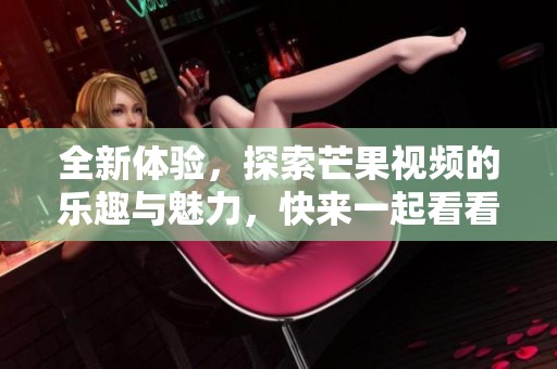全新体验，探索芒果视频的乐趣与魅力，快来一起看看吧！