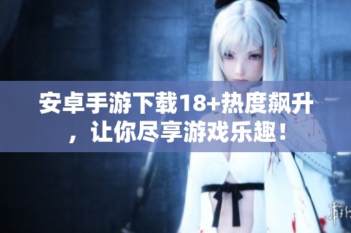 安卓手游下载18+热度飙升，让你尽享游戏乐趣！