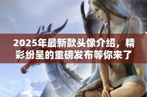 2025年最新款头像介绍，精彩纷呈的重磅发布等你来了解！