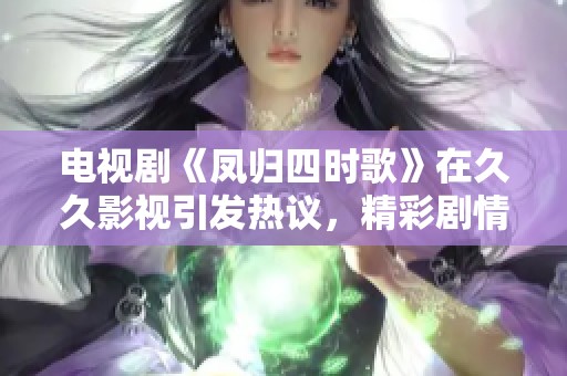 电视剧《凤归四时歌》在**影视引发热议，精彩剧情吸引众多观众关注