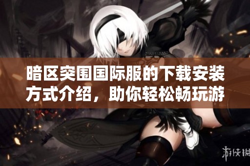 暗区突围国际服的下载安装方式介绍，助你轻松畅玩游戏的全新体验