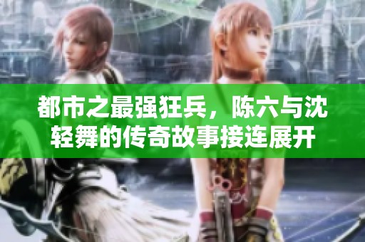 都市之最强狂兵，陈六与沈轻舞的传奇故事接连展开