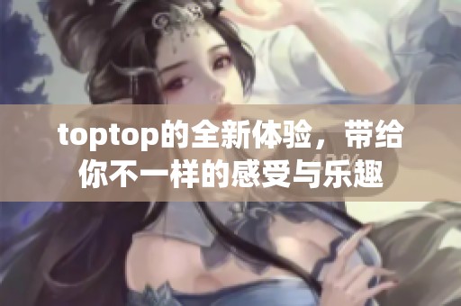 toptop的全新体验，带给你不一样的感受与乐趣