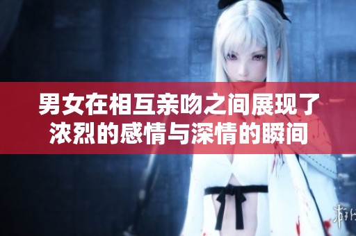 男女在相互亲吻之间展现了浓烈的感情与深情的瞬间