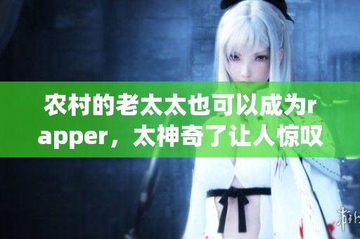 农村的老太太也可以成为rapper，太神奇了让人惊叹不已！