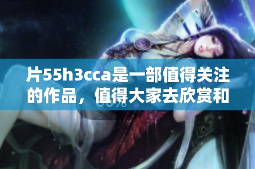 片55h3cca是一部值得关注的作品，值得大家去欣赏和探讨
