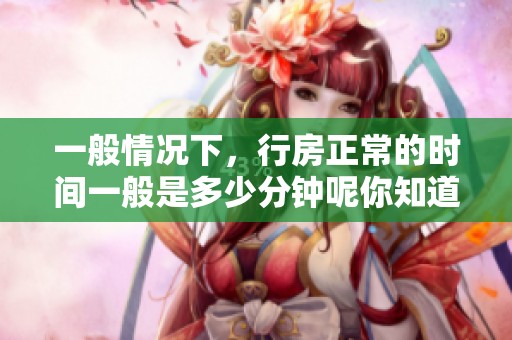 一般情况下，行房正常的时间一般是多少分钟呢你知道吗