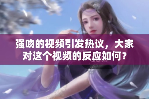 强吻的视频引发热议，大家对这个视频的反应如何？