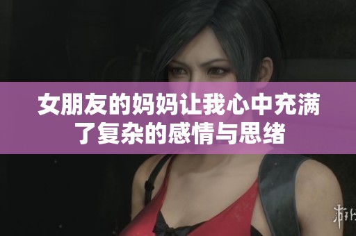 女朋友的妈妈让我心中充满了复杂的感情与思绪