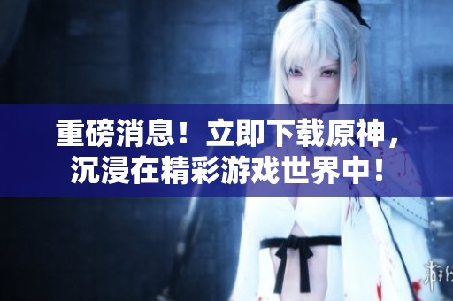 重磅消息！立即下载原神，沉浸在精彩游戏世界中！