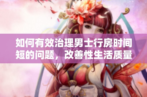 如何有效治理男士行房时间短的问题，改善性生活质量的方法探讨